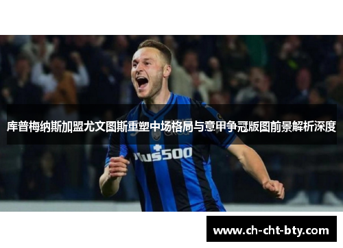 库普梅纳斯加盟尤文图斯重塑中场格局与意甲争冠版图前景解析深度