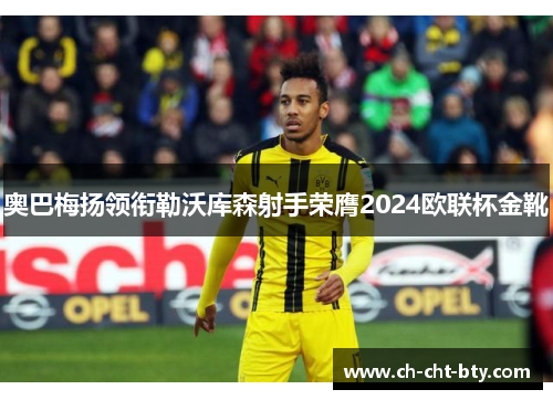 奥巴梅扬领衔勒沃库森射手荣膺2024欧联杯金靴