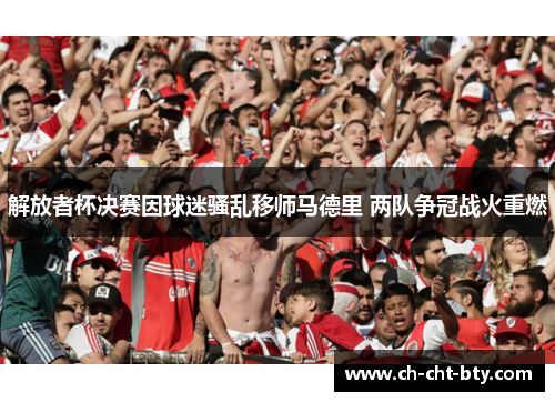 解放者杯决赛因球迷骚乱移师马德里 两队争冠战火重燃